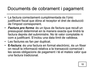 18
Documents de cobrament i pagament
• La factura correctament cumplimentada és l’únic
justificant fiscal que dóna al receptor el dret de deducció
de l’impost corresponent.
• Factura pro forma: és un tipus de factura que recull un
pressupost determinat en la manera exacta que tindrà la
factura deprés del subministre. No té valor comptable ni
com a justificant. S’inclou una data límit de validesa.
• Les factures es fan per duplicat.
• E-factura: és una factura en format electrònic, és un fitxer
on recull la informació relativa a la transacció comercial i
les seves obligacions de pagament i té el mateix valor que
una factura tradicional.
 