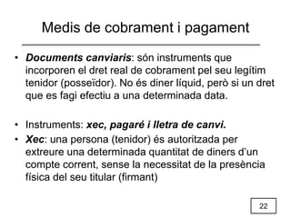 22
Medis de cobrament i pagament
• Documents canviaris: són instruments que
incorporen el dret real de cobrament pel seu legítim
tenidor (posseïdor). No és diner líquid, però si un dret
que es fagi efectiu a una determinada data.
• Instruments: xec, pagaré i lletra de canvi.
• Xec: una persona (tenidor) és autoritzada per
extreure una determinada quantitat de diners d’un
compte corrent, sense la necessitat de la presència
física del seu titular (firmant)
 