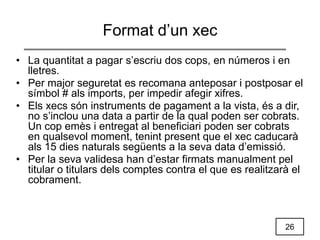 26
Format d’un xec
• La quantitat a pagar s’escriu dos cops, en números i en
lletres.
• Per major seguretat es recomana anteposar i postposar el
símbol # als imports, per impedir afegir xifres.
• Els xecs són instruments de pagament a la vista, és a dir,
no s’inclou una data a partir de la qual poden ser cobrats.
Un cop emès i entregat al beneficiari poden ser cobrats
en qualsevol moment, tenint present que el xec caducarà
als 15 dies naturals següents a la seva data d’emissió.
• Per la seva validesa han d’estar firmats manualment pel
titular o titulars dels comptes contra el que es realitzarà el
cobrament.
 