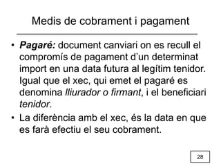 28
Medis de cobrament i pagament
• Pagaré: document canviari on es recull el
compromís de pagament d’un determinat
import en una data futura al legítim tenidor.
Igual que el xec, qui emet el pagaré es
denomina lliurador o firmant, i el beneficiari
tenidor.
• La diferència amb el xec, és la data en que
es farà efectiu el seu cobrament.
 