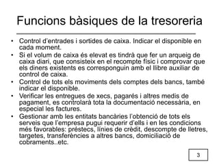 3
Funcions bàsiques de la tresoreria
• Control d’entrades i sortides de caixa. Indicar el disponible en
cada moment.
• Si el volum de caixa és elevat es tindrà que fer un arqueig de
caixa diari, que consisteix en el recompte físic i comprovar que
els diners existents es corresponguin amb el llibre auxiliar de
control de caixa.
• Control de tots els moviments dels comptes dels bancs, també
indicar el disponible.
• Verificar les entregues de xecs, pagarés i altres medis de
pagament, es controlarà tota la documentació necessària, en
especial les factures.
• Gestionar amb les entitats bancàries l’obtenció de tots els
serveis que l’empresa pugui requerir d’ells i en les condicions
més favorables: préstecs, línies de crèdit, descompte de lletres,
targetes, transferències a altres bancs, domiciliació de
cobraments..etc.
 