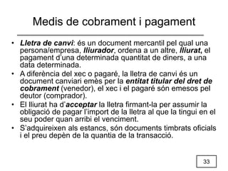 33
Medis de cobrament i pagament
• Lletra de canvi: és un document mercantil pel qual una
persona/empresa, lliurador, ordena a un altre, lliurat, el
pagament d’una determinada quantitat de diners, a una
data determinada.
• A diferència del xec o pagaré, la lletra de canvi és un
document canviari emès per la entitat titular del dret de
cobrament (venedor), el xec i el pagaré són emesos pel
deutor (comprador).
• El lliurat ha d’acceptar la lletra firmant-la per assumir la
obligació de pagar l’import de la lletra al que la tingui en el
seu poder quan arribi el venciment.
• S’adquireixen als estancs, són documents timbrats oficials
i el preu depèn de la quantia de la transacció.
 