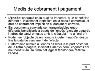 37
Medis de cobrament i pagament
• L’endós: operació en la qual es transmet, a un beneficiari
diferent al inicialment identificat en la relació comercial, el
dret de cobrament implícit en el document canviari.
• Els documents canviaris són transmissibles entre
diferents beneficiaris a través de l’endós (excepte pagarés
i lletres de canvi emeses amb la clàusula “ no a l’ordre”).
• Poden ser objecte de un nombre indeterminat d’endosos
fins la data de venciment de l’efecte.
• L’informació relativa a l’endós es recull a la part posterior
de la lletra o pagaré, indicant almenys nom i cognoms del
nou beneficiari i la firma del legítim tenidor que realitza
l’endós.
 