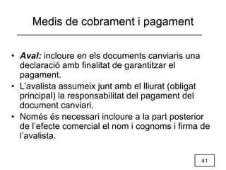41
Medis de cobrament i pagament
• Aval: incloure en els documents canviaris una
declaració amb finalitat de garantitzar el
pagament.
• L’avalista assumeix junt amb el lliurat (obligat
principal) la responsabilitat del pagament del
document canviari.
• Només és necessari incloure a la part posterior
de l’efecte comercial el nom i cognoms i firma de
l’avalista.
 