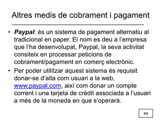 44
Altres medis de cobrament i pagament
• Paypal: és un sistema de pagament alternatiu al
tradicional en paper. El nom es deu a l’empresa
que l’ha desenvolupat, Paypal, la seva activitat
consiteix en processar peticions de
cobrament/pagament en comerç electrònic.
• Per poder utilitzar aquest sistema és requisit
donar-se d’alta com usuari a la web,
www.paypal.com, així com donar un compte
corrent i una tarjeta de crèdit associada a l’usuari
a més de la moneda en que s’operarà.
 