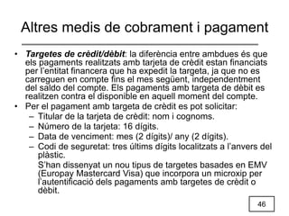 46
Altres medis de cobrament i pagament
• Targetes de crèdit/dèbit: la diferència entre ambdues és que
els pagaments realitzats amb tarjeta de crèdit estan financiats
per l’entitat financera que ha expedit la targeta, ja que no es
carreguen en compte fins el mes següent, independentment
del saldo del compte. Els pagaments amb targeta de dèbit es
realitzen contra el disponible en aquell moment del compte.
• Per el pagament amb targeta de crèdit es pot solicitar:
– Titular de la tarjeta de crèdit: nom i cognoms.
– Número de la tarjeta: 16 dígits.
– Data de venciment: mes (2 dígits)/ any (2 dígits).
– Codi de seguretat: tres últims dígits localitzats a l’anvers del
plàstic.
S’han dissenyat un nou tipus de targetes basades en EMV
(Europay Mastercard Visa) que incorpora un microxip per
l’autentificació dels pagaments amb targetes de crèdit o
dèbit.
 
