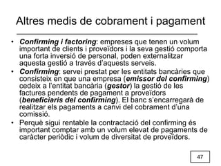 47
Altres medis de cobrament i pagament
• Confirming i factoring: empreses que tenen un volum
important de clients i proveïdors i la seva gestió comporta
una forta inversió de personal, poden externalitzar
aquesta gestió a través d’aquests serveis.
• Confirming: servei prestat per les entitats bancàries que
consisteix en que una empresa (emissor del confirming)
cedeix a l’entitat bancària (gestor) la gestió de les
factures pendents de pagament a proveïdors
(beneficiaris del confirming). El banc s’encarregarà de
realitzar els pagaments a canvi del cobrament d’una
comissió.
• Perquè sigui rentable la contractació del confirming és
important comptar amb un volum elevat de pagaments de
caràcter periòdic i volum de diversitat de proveïdors.
 