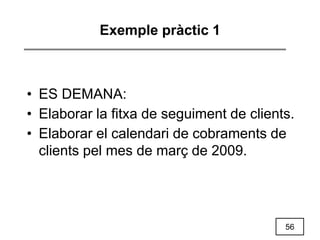 56
Exemple pràctic 1
• ES DEMANA:
• Elaborar la fitxa de seguiment de clients.
• Elaborar el calendari de cobraments de
clients pel mes de març de 2009.
 