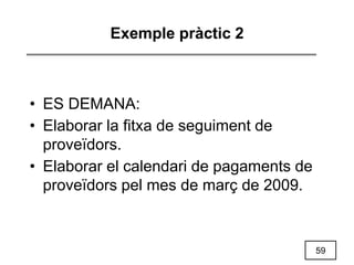 59
Exemple pràctic 2
• ES DEMANA:
• Elaborar la fitxa de seguiment de
proveïdors.
• Elaborar el calendari de pagaments de
proveïdors pel mes de març de 2009.
 