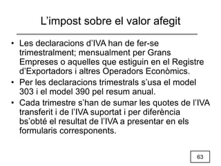 63
L’impost sobre el valor afegit
• Les declaracions d’IVA han de fer-se
trimestralment; mensualment per Grans
Empreses o aquelles que estiguin en el Registre
d’Exportadors i altres Operadors Econòmics.
• Per les declaracions trimestrals s’usa el model
303 i el model 390 pel resum anual.
• Cada trimestre s’han de sumar les quotes de l’IVA
transferit i de l’IVA suportat i per diferència
bs’obté el resultat de l’IVA a presentar en els
formularis corresponents.
 