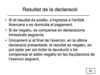 65
Resultat de la declaració
• Si el resultat és positiu, s’ingressa a l’entitat
financera o es domicilia el pagament.
• Si és negatiu, es compensa en declaracions
trimestrals següents.
• Únicament si al final de l’exercici, en la última
declaració presentada, el resultat és negatiu, es
pot optar per sol·licitar la devolució o bé
compensar el saldo negatiu en les liquidacions de
l’exercici següent.
 