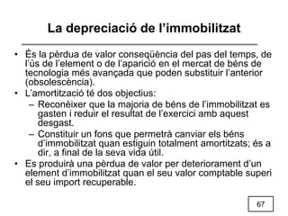 67
La depreciació de l’immobilitzat
• És la pèrdua de valor conseqüència del pas del temps, de
l’ús de l’element o de l’aparició en el mercat de béns de
tecnologia més avançada que poden substituir l’anterior
(obsolescència).
• L’amortització té dos objectius:
– Reconèixer que la majoria de béns de l’immobilitzat es
gasten i reduir el resultat de l’exercici amb aquest
desgast.
– Constituir un fons que permetrà canviar els béns
d’immobilitzat quan estiguin totalment amortitzats; és a
dir, a final de la seva vida útil.
• Es produirà una pèrdua de valor per deteriorament d’un
element d’immobilitzat quan el seu valor comptable superi
el seu import recuperable.
 