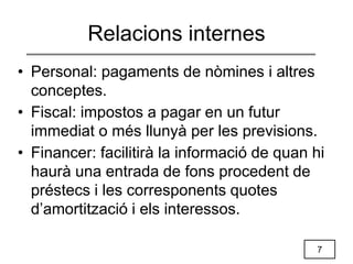 7
Relacions internes
• Personal: pagaments de nòmines i altres
conceptes.
• Fiscal: impostos a pagar en un futur
immediat o més llunyà per les previsions.
• Financer: facilitirà la informació de quan hi
haurà una entrada de fons procedent de
préstecs i les corresponents quotes
d’amortització i els interessos.
 