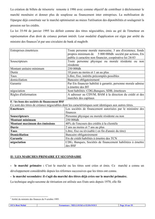 La création de billets de trésorerie remonte à 1986 avec comme objectif de contribuer à décloisonner le
marché monétaire et donner plus de souplesse au financement inter entreprises. La mobilisation de
l'épargne déjà constituée sur le marché optimiserait au mieux l'utilisation des diponibilités et soulagerait la
pression sur les crédits.
La loi 35-94 de janvier 1995 les définit comme des titres négociables, émis au gré de l'émetteur en
représentation d'un droit de créance portant intérêt. Leur modalité d'application est régie par arrêté du
ministre des finances1et par une circulaire de bank al maghrib.
Entreprises émettrices

Toute personne morale marocaine, 3 ans d'existence, fonds
propres minimum de 5 000 000dh: société par actions, Ets
public à caractère non financier, coopérative loi 24-83
Toute personne physique ou morale résidente ou non
résidente
250 000dh
10 jours au moins et 1 an au plus
Libre, fixe, intérêts précomptés possibles
Bancaire obligatoirement
Par Ets financier habilité à garantir, personne morale admise
à émettre des BT
Sont habilités: CDG,Banques, SDB, émetteurs
A adresser au CDVM, BAM à la direction du crédit et des
marchés des capitaux

Souscripteurs
Montant unitaire minimum
Durée
Taux
domiciliation
Garantie
négociation
Règles d'information
E / les bons des sociétés de financement BSF

Ce sont des titres de créance négociables dont les caractéristiques sont identiques aux autres titres.
Les sociétés de financement autorisées par le ministère des
Emetteurs
finances
Personne physique ou morale résidente ou non
Souscripteurs
250 000dh
Montant minimum
40% de l'encours des crédits à la clientèle
Montant maximum des émissions
2 ans au moins et 7 ans au plus
Durée
Libre, fixe ou révisable ( en fin d'année du titre)
Taux
Bancaire obligatoirement
Domiciliation
Ets de crédit habilités à émettre des TCN
Garantie
CDG, Banques, Sociétés de financement habilitées à émettre
négociation
des BSF

II / LES MARCHES PRIMAIRE ET SECONDAIRE
- le marché primaire : C'est le marché ou les titres sont crées et émis. Ce marché a connu un
développement considérable depuis les réformes successives que les titres ont connu.
- le marché secondaire: il s'agit du marché des titres déjà crées sur le marché primaire.
La technique anglo-saxonne de titrisation est utilisée aux Etats unis depuis 1970, elle fût

1

Arrêté du ministre des finances du 9 octobre 1995.

ISTA Beni Mellal

Formateurs : MELLOUKI et ELBANOUI

Page 10 sur 55

 