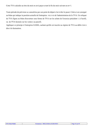 Cette TVA calculée au titre du mois m est à payer avant la fin du mois suivant ou m+1.

Toute période de prévision se caractérise par son point de départ c'est à dire le passé. Celui-ci est consigné
au bilan qui indique la position actuelle de l'entreprise vis à vis de l'administration de la TVA. Un reliquat
de TVA figure au bilan d'ouverture sous forme de TVA sur les achats de l'exercice précédent ( à l'actif),
ou de TVA facturée sur les ventes ( au passif).
Appliquer ce principe à l'entreprise GAMA, sachant qu'elle est inscrite au régime de TVA au débit c'est à
dire à la facturation.

ISTA Beni Mellal

Formateurs : MELLOUKI et ELBANOUI

Page 31 sur 55

 