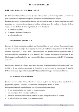 LE MARCHE MONETAIRE

I / LE MARCHE DES TITRES NEGOCIABLES

En 1995 un marché secondaire des titres fût crée : celui des titres de créances négociables. Les entreprises
y ont la possibilité d'emprunter ou de placer des capitaux indépendamment des banques.
Les titres de créance négociables introduisent plus de souplesse dans le marché monétaire puisqu'ils
permettent aux opérateurs économiques un meilleur arbitrage entre les produits en fonction de leurs
durées. En plus des bons du trésor négociables, la loi 35-94 a prévu :
-

les certificats de dépôts,

-

les bons des sociétés de financement

-

les billets de trésorerie

A/ caractéristiques générales TCN

Les titres de créance négociables sont émis sous forme de billets ou bon à échéance fixe, matérialisés par
des titres ou inscrits en compte. Sans être cotés en bourse, ils confèrent à leur porteur un droit de créances
librement négociables. La loi n° 35-94 a rendu obligatoire leur dématérialisation et leur inscription en
compte auprès d'un établissement de crédit. Ces titres sont également obligatoirement anonymes, ils sont
libellés au porteur afin de faciliter leur transmissibilité. Leur montant minimum est de 250 000dh quelque
soit le titre.

Les émetteurs des titres de créances négociables sont tenus d'établir un dossier d'information relatif à leur
activité et à leur situation économique et financière, ce qui renforce la transparence du marché.
L'observation de ces règles est confiée au CDVM ( conseil déontologique des valeurs mobilières).

B / les bons du trésor négociables

Les bons du trésor ont des durées différentes : 6 mois, un an, deux ans, et cinq ans. Leur taux d'intérêt est
progressif et payables à l'échéance, ils sont offerts aux épargnants et cotés en bourse.
Les bons du trésor émis par adjudication sont différents pour diverses raisons:
-

ils sont dématérialisés et sont inscrits en comptes courants

-

tout souscripteur devra passer par une banque

-

le montant minimum de souscription aux bons du trésor par adjudication est de 25000dh

-

les durées sont prévues dans le cadre des adjudications

ISTA Beni Mellal

Formateurs : MELLOUKI et ELBANOUI

Page 8 sur 55

 