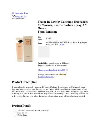 My Associates Store
Shopping Cart
Product Details
Tresor In Love by Lancome Fragrances
for Women, Eau De Parfum Spray, 2.5
Ounce
From Lancome
List
Price:
$73.18
Price:
$53.99 & eligible for FREE Super Saver Shipping on
orders over $25. Details
Availability: Usually ships in 24 hours
Ships from and sold by Amazon.com
62 new or used available from $53.48
Average customer review:
(9 customer reviews)
Product Description
Tresor in love for women by lancome 2.5 ounce 75ml eau de parfum spray.When applying any
fragrance please consider that there are several factors which can affect the natural smell of your
skin and, in turn, the way a scent smells on you. For instance, your mood, stress level, age, body
chemistry, diet, and current medications may all alter the scents you wear. Similarly, factor such
as dry or oily skin can even affect the amount of time a fragrance will last after being applied
Product Details
 Amazon Sales Rank: #16789 in Beauty
 Size: 2.5 oz
 Color: Pink
 