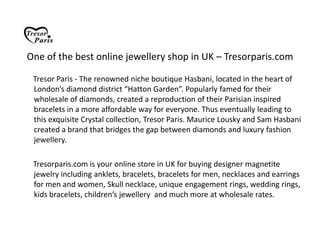 One of the best online jewellery shop in UK – Tresorparis.com TresorParis - The renowned niche boutique Hasbani, located in the heart of London’s diamond district “Hatton Garden”. Popularly famed for their wholesale of diamonds, created a reproduction of their Parisian inspired bracelets in a more affordable way for everyone. Thus eventually leading to this exquisite Crystal collection, Tresor Paris. Maurice Lousky and Sam Hasbani created a brand that bridges the gap between diamonds and luxury fashion jewellery.      Tresorparis.com is your online store in UK for buying designer magnetite jewelry including anklets, bracelets, bracelets for men, necklaces and earrings for men and women, Skull necklace, unique engagement rings, wedding rings, kids bracelets, children’s jewellery  and much more at wholesale rates. 