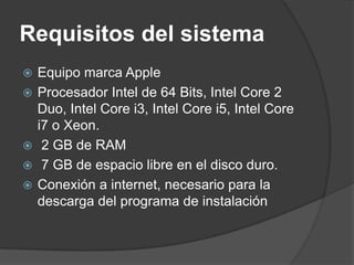 Requisitos del sistema
   Equipo marca Apple
   Procesador Intel de 64 Bits, Intel Core 2
    Duo, Intel Core i3, Intel Core i5, Intel Core
    i7 o Xeon.
    2 GB de RAM
    7 GB de espacio libre en el disco duro.
   Conexión a internet, necesario para la
    descarga del programa de instalación
 