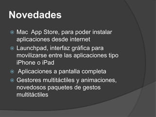 Novedades
 Mac App Store, para poder instalar
  aplicaciones desde internet
 Launchpad, interfaz gráfica para
  movilizarse entre las aplicaciones tipo
  iPhone o iPad
 Aplicaciones a pantalla completa
 Gestores multitáctiles y animaciones,
  novedosos paquetes de gestos
  multitáctiles
 