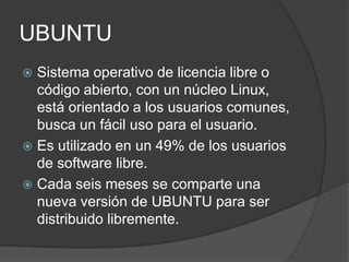 UBUNTU
 Sistema operativo de licencia libre o
  código abierto, con un núcleo Linux,
  está orientado a los usuarios comunes,
  busca un fácil uso para el usuario.
 Es utilizado en un 49% de los usuarios
  de software libre.
 Cada seis meses se comparte una
  nueva versión de UBUNTU para ser
  distribuido libremente.
 