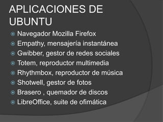 APLICACIONES DE
UBUNTU
 Navegador Mozilla Firefox
 Empathy, mensajería instantánea
 Gwibber, gestor de redes sociales
 Totem, reproductor multimedia
 Rhythmbox, reproductor de música
 Shotwell, gestor de fotos
 Brasero , quemador de discos
 LibreOffice, suite de ofimática
 