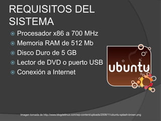 REQUISITOS DEL
SISTEMA
 Procesador x86 a 700 MHz
 Memoria RAM de 512 Mb
 Disco Duro de 5 GB
 Lector de DVD o puerto USB
 Conexión a Internet




    Imagen tomada de http://www.blogdelinux.com/wp-content/uploads/2008/11/ubuntu-splash-brown.png
 