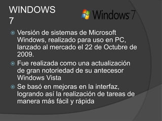 WINDOWS
7
 Versión de sistemas de Microsoft
  Windows, realizado para uso en PC,
  lanzado al mercado el 22 de Octubre de
  2009.
 Fue realizada como una actualización
  de gran notoriedad de su antecesor
  Windows Vista
 Se basó en mejoras en la interfaz,
  logrando así la realización de tareas de
  manera más fácil y rápida
 