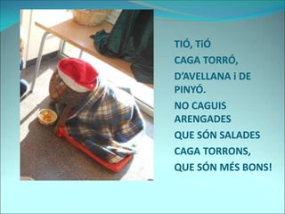 TIÓ, TiÓ
CAGA TORRÓ,
D’AVELLANA i DE
PINYÓ.
NO CAGUIS
ARENGADES
QUE SÓN SALADES
CAGA TORRONS,
QUE SÓN MÉS BONS!
 