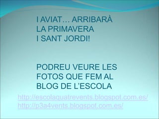 I AVIAT… ARRIBARÀ
LA PRIMAVERA
I SANT JORDI!
PODREU VEURE LES
FOTOS QUE FEM AL
BLOG DE L’ESCOLA
http://escolaquatrevents.blogspot.com.es/
http://p3a4vents.blogspot.com.es/
 