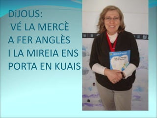 DiJOUS:
VÉ LA MERCÈ
A FER ANGLÈS
I LA MIREIA ENS
PORTA EN KUAIS
 