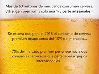 Más de 60 millones de mexicanos consumen cerveza,
3% eligen premium y sólo una 1/3 parte artesanales...
Se espera que para el 2015 el consumo de cerveza
premium ocupe cerca del 10% del mercado...
70% del mercado premium pertenece hoy a dos
compañías cerveceros que pertenecen a grupos
internacionales...
 