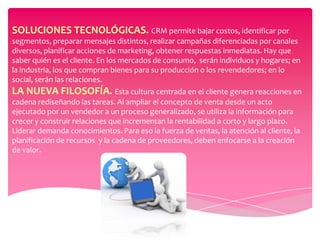 SOLUCIONES TECNOLÓGICAS. CRM permite bajar costos, identificar por
segmentos, preparar mensajes distintos, realizar campañas diferenciadas por canales
diversos, planificar acciones de marketing, obtener respuestas inmediatas. Hay que
saber quién es el cliente. En los mercados de consumo, serán individuos y hogares; en
la industria, los que compran bienes para su producción o los revendedores; en lo
social, serán las relaciones.
LA NUEVA FILOSOFÍA. Esta cultura centrada en el cliente genera reacciones en
cadena rediseñando las tareas. Al ampliar el concepto de venta desde un acto
ejecutado por un vendedor a un proceso generalizado, se utiliza la información para
crecer y construir relaciones que incrementan la rentabilidad a corto y largo plazo.
Liderar demanda conocimientos. Para eso la fuerza de ventas, la atención al cliente, la
planificación de recursos y la cadena de proveedores, deben enfocarse a la creación
de valor.
 