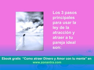 Los 3 pasos principales para usar la ley de la atracción y atraer a tu pareja ideal son: Ebook gratis  “Como atraer Dinero y Amor con tu mente” en  www.zonantra.com 