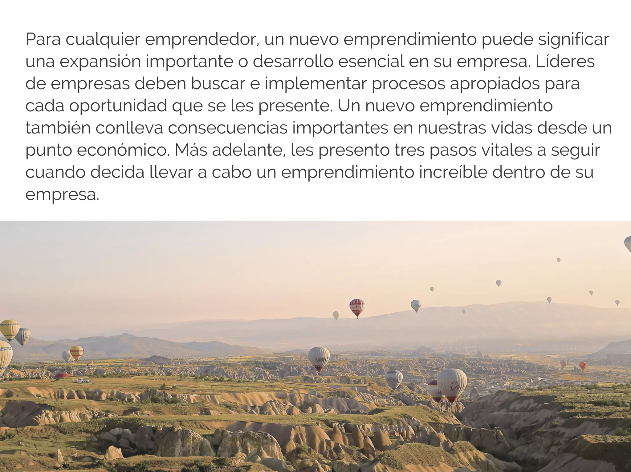 Para cualquier emprendedor, un nuevo emprendimiento puede significar
una expansión importante o desarrollo esencial en su empresa. Líderes
de empresas deben buscar e implementar procesos apropiados para
cada oportunidad que se les presente. Un nuevo emprendimiento
también conlleva consecuencias importantes en nuestras vidas desde un
punto económico. Más adelante, les presento tres pasos vitales a seguir
cuando decida llevar a cabo un emprendimiento increíble dentro de su
empresa.
 