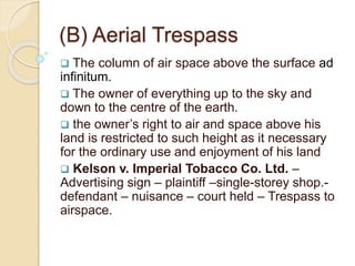 (B) Aerial Trespass
 The column of air space above the surface ad
infinitum.
 The owner of everything up to the sky and
down to the centre of the earth.
 the owner’s right to air and space above his
land is restricted to such height as it necessary
for the ordinary use and enjoyment of his land
 Kelson v. Imperial Tobacco Co. Ltd. –
Advertising sign – plaintiff –single-storey shop.-
defendant – nuisance – court held – Trespass to
airspace.
 