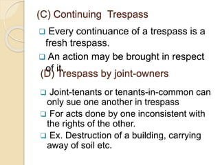  Every continuance of a trespass is a
fresh trespass.
 An action may be brought in respect
of it.
(C) Continuing Trespass
(D) Trespass by joint-owners
 Joint-tenants or tenants-in-common can
only sue one another in trespass
 For acts done by one inconsistent with
the rights of the other.
 Ex. Destruction of a building, carrying
away of soil etc.
 