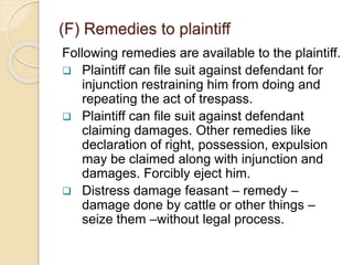 Following remedies are available to the plaintiff.
 Plaintiff can file suit against defendant for
injunction restraining him from doing and
repeating the act of trespass.
 Plaintiff can file suit against defendant
claiming damages. Other remedies like
declaration of right, possession, expulsion
may be claimed along with injunction and
damages. Forcibly eject him.
 Distress damage feasant – remedy –
damage done by cattle or other things –
seize them –without legal process.
(F) Remedies to plaintiff
 