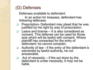 (G) Defenses
Defenses available to defendant
In an action for trespass, defendant has
following defenses.
 Prescription- Defendant may plead that he was
justified by his right by way of prescription.
 Leave and license – It is also considered as
consent. This defense can be used for those
acts which will be lawful with consent. Where
plaintiff has consented for the entry of
defendant; he cannot complain.
 Authority of law - if the entry of the defendant is
warranted by lawful authority, he not
answerable.
 Act of necessity – if the act done by the
defendant is under necessity, if may not be
liable.
 