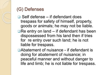  Self defense – if defendant does
trespass for safety of himself, property,
goods or animals; he may not be liable.
Re entry on land – if defendant has been
dispossessed from his land then if tries
for re entry over such land; he is not
liable for trespass.
Abatement of nuisance - if defendant is
doing for abatement of nuisance; in
peaceful manner and without danger to
life and limb; he is not liable for trespass.
(G) Defenses
 