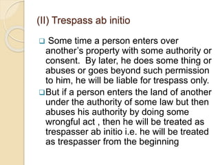  Some time a person enters over
another’s property with some authority or
consent. By later, he does some thing or
abuses or goes beyond such permission
to him, he will be liable for trespass only.
But if a person enters the land of another
under the authority of some law but then
abuses his authority by doing some
wrongful act , then he will be treated as
trespasser ab initio i.e. he will be treated
as trespasser from the beginning
(II) Trespass ab initio
 
