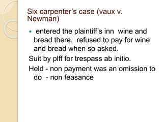  entered the plaintiff’s inn wine and
bread there. refused to pay for wine
and bread when so asked.
Suit by plff for trespass ab initio.
Held - non payment was an omission to
do - non feasance
Six carpenter’s case (vaux v.
Newman)
 