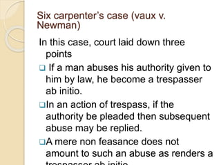 Six carpenter’s case (vaux v.
Newman)
In this case, court laid down three
points
 If a man abuses his authority given to
him by law, he become a trespasser
ab initio.
In an action of trespass, if the
authority be pleaded then subsequent
abuse may be replied.
A mere non feasance does not
amount to such an abuse as renders a
 