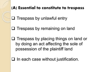 (A) Essential to constitute to trespass
 Trespass by unlawful entry
 Trespass by remaining on land
 Trespass by placing things on land or
by doing an act affecting the sole of
possession of the plaintiff land
 In each case without justification.
 
