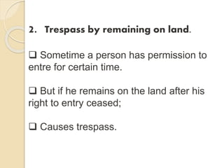 2. Trespass by remaining on land.
 Sometime a person has permission to
entre for certain time.
 But if he remains on the land after his
right to entry ceased;
 Causes trespass.
 