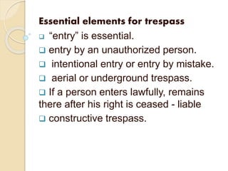 Essential elements for trespass
 “entry” is essential.
 entry by an unauthorized person.
 intentional entry or entry by mistake.
 aerial or underground trespass.
 If a person enters lawfully, remains
there after his right is ceased - liable
 constructive trespass.
 