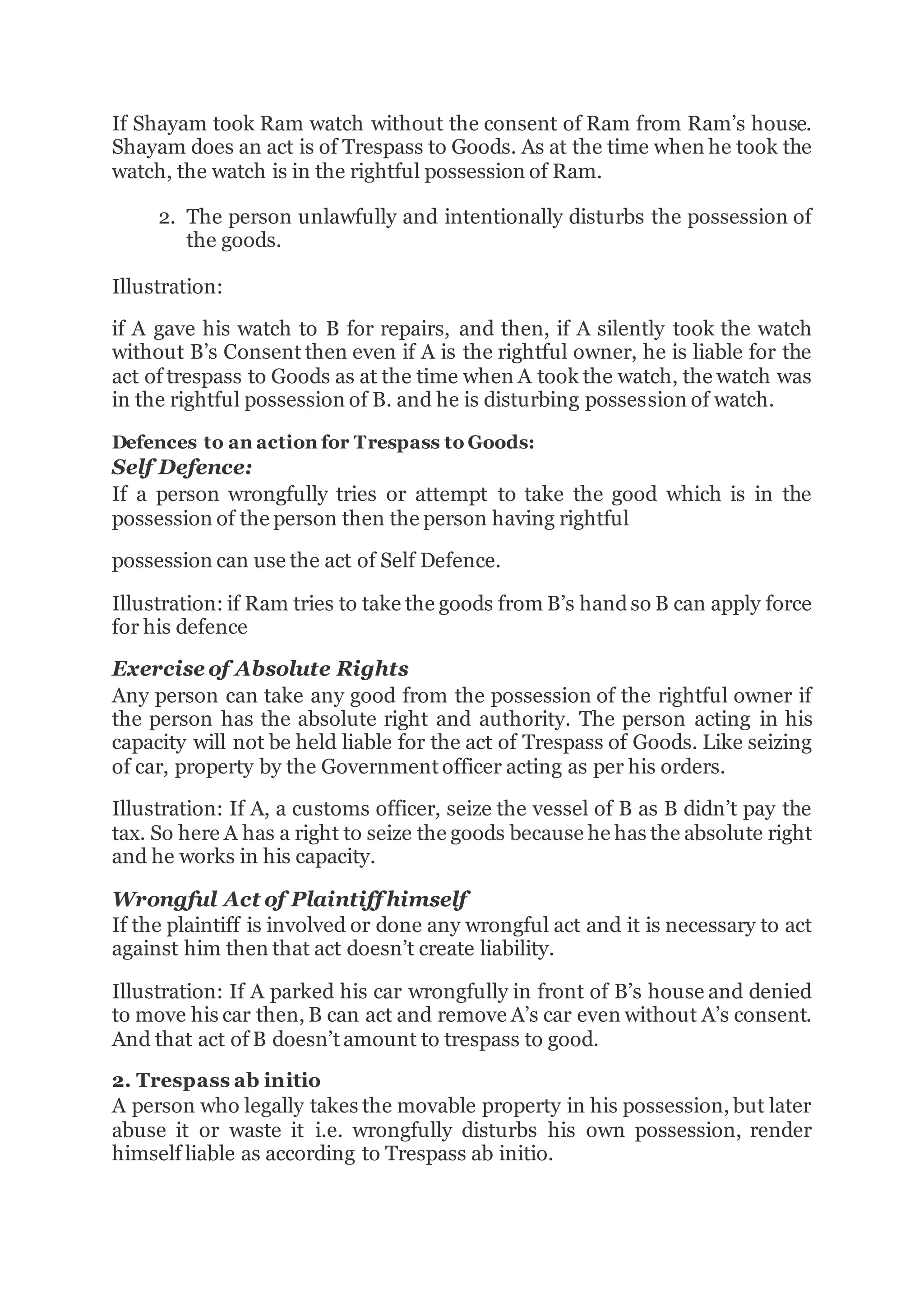 If Shayam took Ram watch without the consent of Ram from Ram’s house.
Shayam does an act is of Trespass to Goods. As at the time when he took the
watch, the watch is in the rightful possession of Ram.
2. The person unlawfully and intentionally disturbs the possession of
the goods.
Illustration:
if A gave his watch to B for repairs, and then, if A silently took the watch
without B’s Consent then even if A is the rightful owner, he is liable for the
act of trespass to Goods as at the time when A took the watch, the watch was
in the rightful possession of B. and he is disturbing possession of watch.
Defences to an action for Trespass to Goods:
Self Defence:
If a person wrongfully tries or attempt to take the good which is in the
possession of the person then the person having rightful
possession can use the act of Self Defence.
Illustration: if Ram tries to take the goods from B’s handso B can apply force
for his defence
Exercise of Absolute Rights
Any person can take any good from the possession of the rightful owner if
the person has the absolute right and authority. The person acting in his
capacity will not be held liable for the act of Trespass of Goods. Like seizing
of car, property by the Government officer acting as per his orders.
Illustration: If A, a customs officer, seize the vessel of B as B didn’t pay the
tax. So here A has a right to seize the goods because he has the absolute right
and he works in his capacity.
Wrongful Act of Plaintiff himself
If the plaintiff is involved or done any wrongful act and it is necessary to act
against him then that act doesn’t create liability.
Illustration: If A parked his car wrongfully in front of B’s house and denied
to move his car then, B can act and remove A’s car even without A’s consent.
And that act of B doesn’t amount to trespass to good.
2. Trespass ab initio
A person who legally takes the movable property in his possession, but later
abuse it or waste it i.e. wrongfully disturbs his own possession, render
himself liable as according to Trespass ab initio.
 