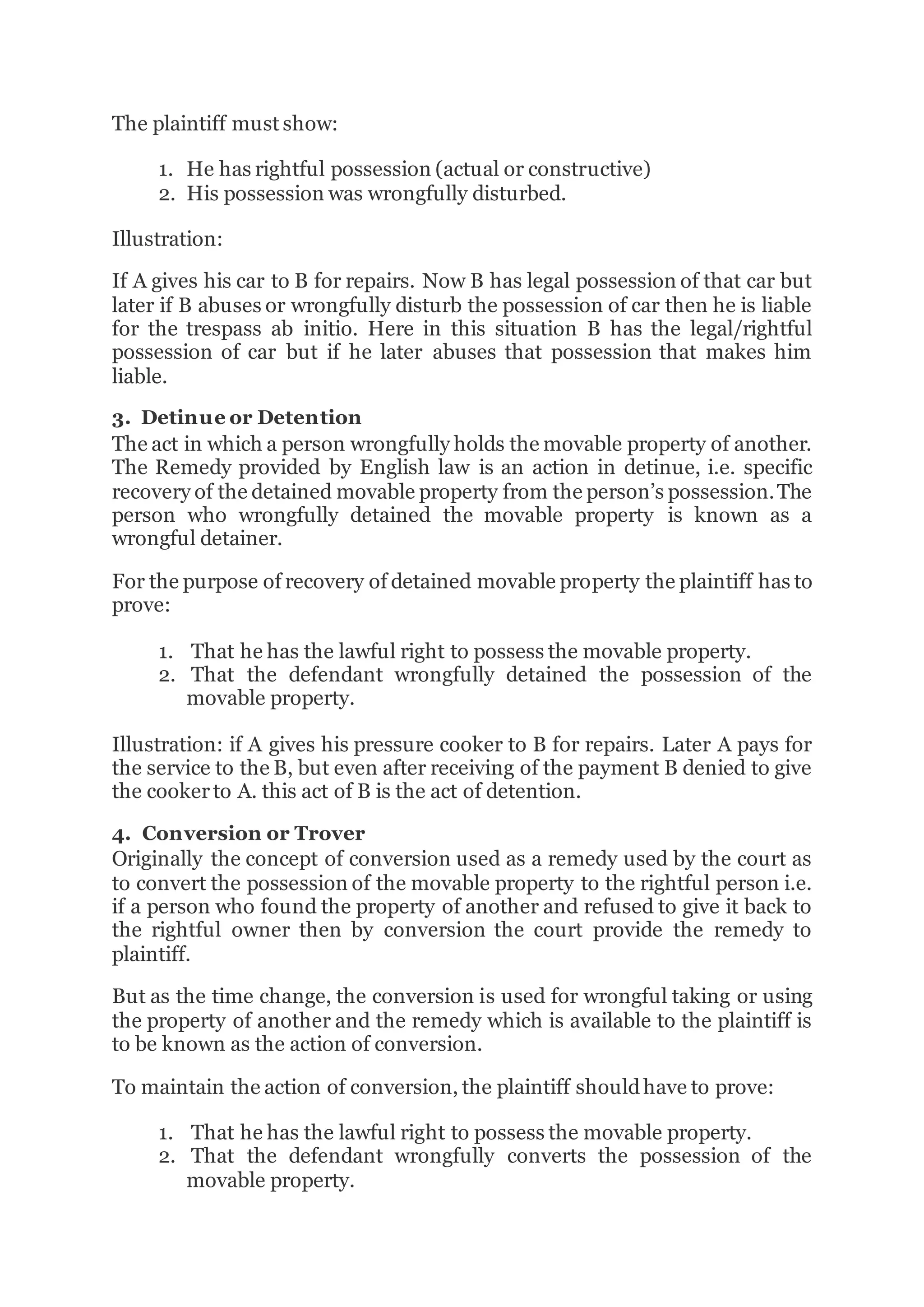 The plaintiff must show:
1. He has rightful possession (actual or constructive)
2. His possession was wrongfully disturbed.
Illustration:
If A gives his car to B for repairs. Now B has legal possession of that car but
later if B abuses or wrongfully disturb the possession of car then he is liable
for the trespass ab initio. Here in this situation B has the legal/rightful
possession of car but if he later abuses that possession that makes him
liable.
3. Detinue or Detention
The act in which a person wrongfully holds the movable property of another.
The Remedy provided by English law is an action in detinue, i.e. specific
recovery of the detained movable property from the person’s possession.The
person who wrongfully detained the movable property is known as a
wrongful detainer.
For the purpose of recovery of detained movable property the plaintiff has to
prove:
1. That he has the lawful right to possess the movable property.
2. That the defendant wrongfully detained the possession of the
movable property.
Illustration: if A gives his pressure cooker to B for repairs. Later A pays for
the service to the B, but even after receiving of the payment B denied to give
the cookerto A. this act of B is the act of detention.
4. Conversion or Trover
Originally the concept of conversion used as a remedy used by the court as
to convert the possession of the movable property to the rightful person i.e.
if a person who found the property of another and refused to give it back to
the rightful owner then by conversion the court provide the remedy to
plaintiff.
But as the time change, the conversion is used for wrongful taking or using
the property of another and the remedy which is available to the plaintiff is
to be known as the action of conversion.
To maintain the action of conversion, the plaintiff shouldhave to prove:
1. That he has the lawful right to possess the movable property.
2. That the defendant wrongfully converts the possession of the
movable property.
 