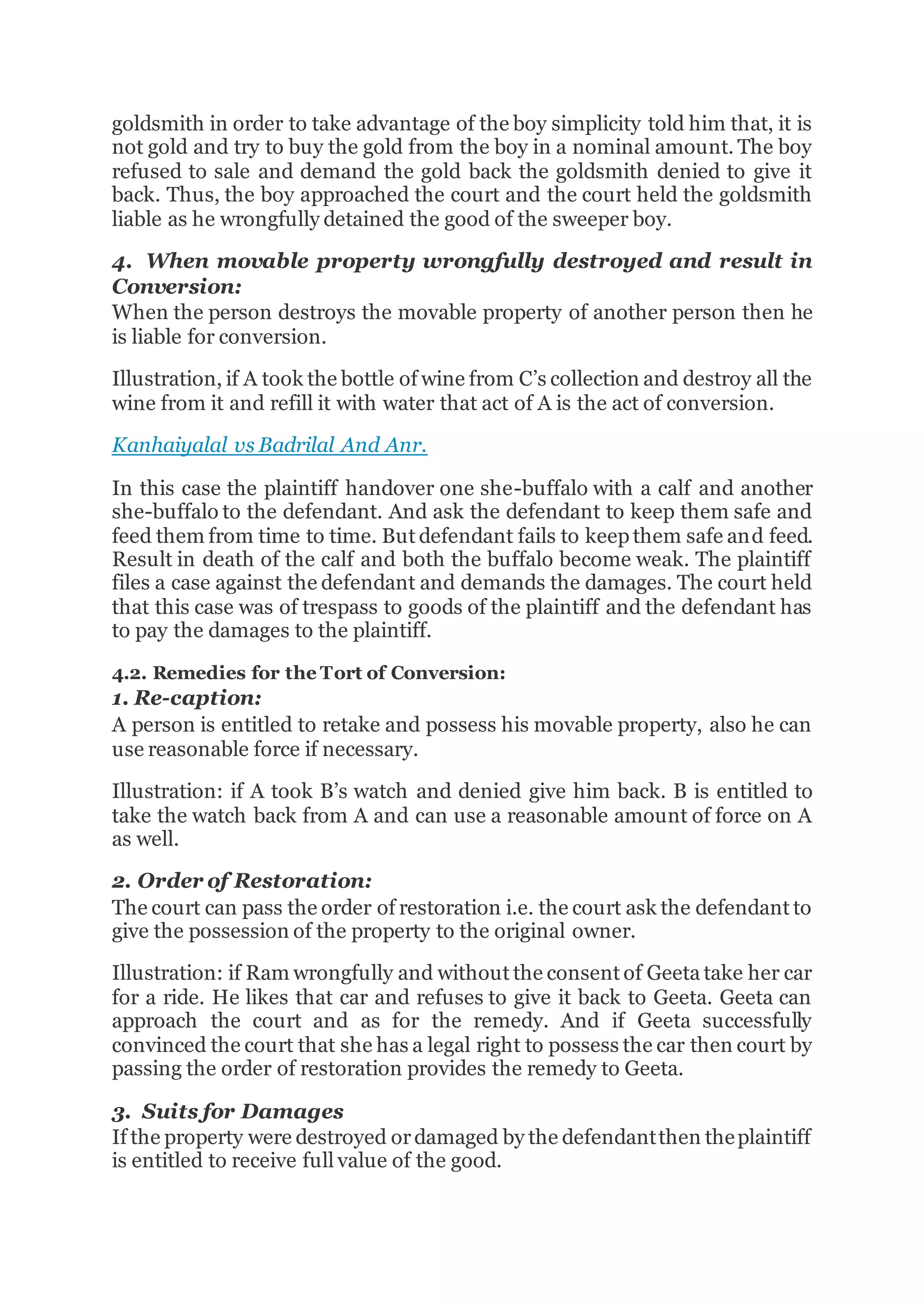goldsmith in order to take advantage of the boy simplicity told him that, it is
not gold and try to buy the gold from the boy in a nominal amount. The boy
refused to sale and demand the gold back the goldsmith denied to give it
back. Thus, the boy approached the court and the court held the goldsmith
liable as he wrongfully detained the good of the sweeper boy.
4. When movable property wrongfully destroyed and result in
Conversion:
When the person destroys the movable property of another person then he
is liable for conversion.
Illustration, if A took the bottle of wine from C’s collection and destroy all the
wine from it and refill it with water that act of A is the act of conversion.
Kanhaiyalal vs Badrilal And Anr.
In this case the plaintiff handover one she-buffalo with a calf and another
she-buffalo to the defendant. And ask the defendant to keep them safe and
feed them from time to time. But defendant fails to keep them safe and feed.
Result in death of the calf and both the buffalo become weak. The plaintiff
files a case against the defendant and demands the damages. The court held
that this case was of trespass to goods of the plaintiff and the defendant has
to pay the damages to the plaintiff.
4.2. Remedies for the Tort of Conversion:
1. Re-caption:
A person is entitled to retake and possess his movable property, also he can
use reasonable force if necessary.
Illustration: if A took B’s watch and denied give him back. B is entitled to
take the watch back from A and can use a reasonable amount of force on A
as well.
2. Order of Restoration:
The court can pass the order of restoration i.e. the court ask the defendant to
give the possession of the property to the original owner.
Illustration: if Ram wrongfully and without the consent of Geeta take her car
for a ride. He likes that car and refuses to give it back to Geeta. Geeta can
approach the court and as for the remedy. And if Geeta successfully
convinced the court that she has a legal right to possess the car then court by
passing the order of restoration provides the remedy to Geeta.
3. Suits for Damages
If the property were destroyed ordamaged by the defendantthen theplaintiff
is entitled to receive full value of the good.
 