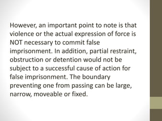 However, an important point to note is that
violence or the actual expression of force is
NOT necessary to commit false
imprisonment. In addition, partial restraint,
obstruction or detention would not be
subject to a successful cause of action for
false imprisonment. The boundary
preventing one from passing can be large,
narrow, moveable or fixed.
 